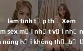 làm tình tập thể Xem ngay phim sex mới nhất với những cảnh nóng hổi không thể bỏ lỡ! Cơ hội tận hưởng những khoảnh khắc đầy kích thích ngay hôm nay!