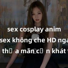 sex cosplay anime Xem sex không che HD ngay để thỏa mãn cơn khát tình dục của bạn! Video chất lượng cao, cảnh quay rõ nét, sẽ khiến bạn không thể rời mắt! Hãy trải nghiệm ngay!