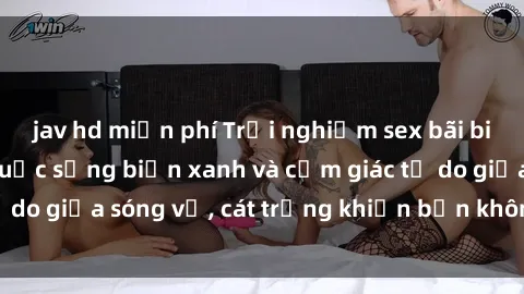 jav hd miễn phí Trải nghiệm sex bãi biển: Sức hút của cuộc sống biển xanh và cảm giác tự do giữa sóng vỗ, cát trắng khiến bạn không thể quên!