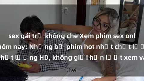 sex gái trẻ không che Xem phim sex online miễn phí ngay hôm nay: Những bộ phim hot nhất chất lượng HD, không giới hạn lượt xem và tốc độ cao.