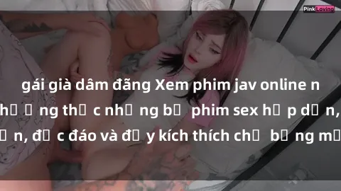 gái già dâm đãng Xem phim jav online ngay từ hôm nay để thưởng thức những bộ phim sex hấp dẫn, độc đáo và đầy kích thích chỉ bằng một cú click chuột.