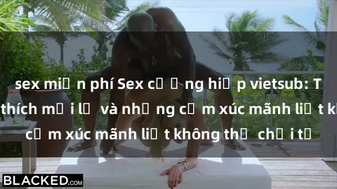 sex miễn phí Sex cưỡng hiếp vietsub: Trải nghiệm kích thích mới lạ và những cảm xúc mãnh liệt không thể chối từ