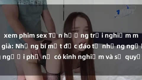 xem phim sex Tận hưởng trải nghiệm mới lạ với sex gái già: Những bí mật độc đáo từ những người phụ nữ có kinh nghiệm và sự quyến rũ không tưởng!