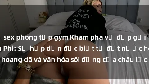 sex phòng tập gym Khám phá vẻ đẹp gợi cảm của sex Châu Phi: Sự hấp dẫn đặc biệt từ đất nước hoang dã và văn hóa sôi động của châu lục đẹp nhất thế giới