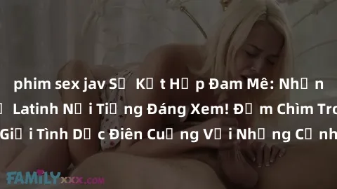 phim sex jav Sự Kết Hợp Đam Mê: Những Bộ Phim Sex Mỹ Latinh Nổi Tiếng Đáng Xem! Đắm Chìm Trong Thế Giới Tình Dục Điên Cuồng Với Những Cảnh Quay Đỉnh Cao Từ Mỹ Latinh.