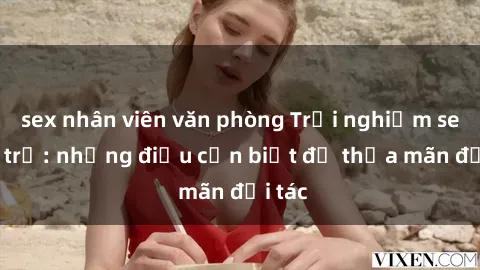 sex nhân viên văn phòng Trải nghiệm sex gái trẻ: những điều cần biết để thỏa mãn đối tác