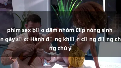 phim sex bạo dâm nhóm Clip nóng sinh viên gây sốc: Hành động khiến cộng đồng chú ý