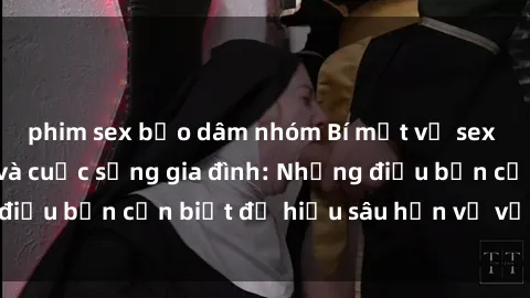 phim sex bạo dâm nhóm Bí mật về sex bà mẹ Việt Nam và cuộc sống gia đình: Những điều bạn cần biết để hiểu sâu hơn về vấn đề này