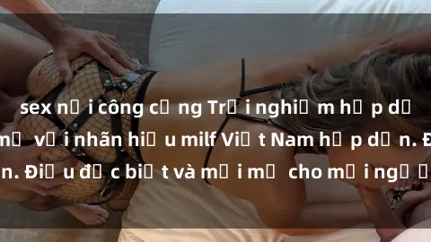sex nơi công cộng Trải nghiệm hấp dẫn với những bà mẹ với nhãn hiệu milf Việt Nam hấp dẫn. Điều đặc biệt và mới mẻ cho mọi người.muốn khám phá.
