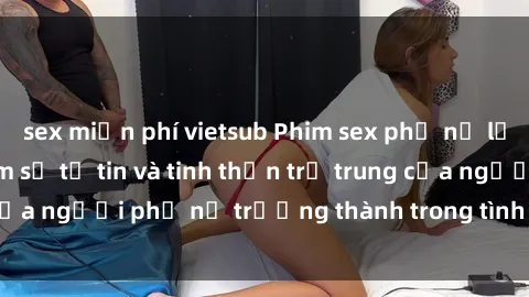 sex miễn phí vietsub Phim sex phụ nữ lớn tuổi: Trải nghiệm sự tự tin và tinh thần trẻ trung của người phụ nữ trưởng thành trong tình yêu và tình dục.
