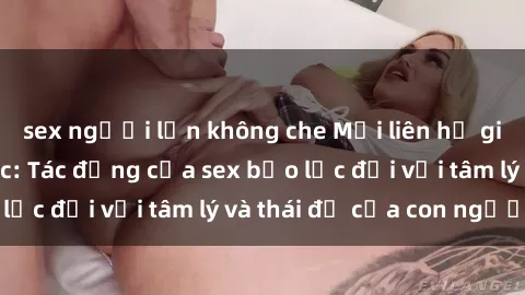 sex người lớn không che Mối liên hệ giữa sex và bạo lực: Tác động của sex bạo lực đối với tâm lý và thái độ của con người.