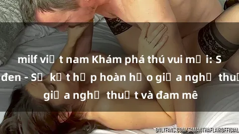 milf việt nam Khám phá thú vui mới: Sex người da đen - Sự kết hợp hoàn hảo giữa nghệ thuật và đam mê