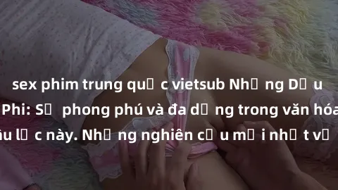 sex phim trung quốc vietsub Những Dấu vết của Sex Châu Phi: Sự phong phú và đa dạng trong văn hóa tình dục của châu lục này. Những nghiên cứu mới nhất về quan hệ tình dục trong cộng đồng Châu Phi.