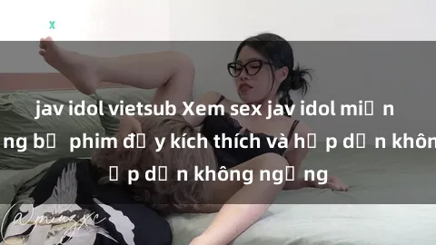 jav idol vietsub Xem sex jav idol miễn phí - những bộ phim đầy kích thích và hấp dẫn không ngừng