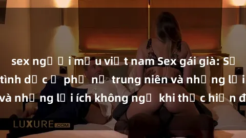 sex người mẫu việt nam Sex gái già: Sự thật về nhu cầu tình dục ở phụ nữ trung niên và những lợi ích không ngờ khi thực hiện đều đặn