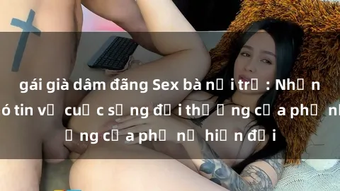 gái già dâm đãng Sex bà nội trợ: Những bí mật khó tin về cuộc sống đời thường của phụ nữ hiện đại