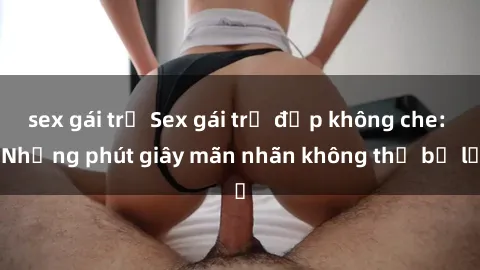 sex gái trẻ Sex gái trẻ đẹp không che: Những phút giây mãn nhãn không thể bỏ lỡ
