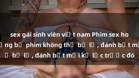 sex gái sinh viên việt nam Phim sex hot nhất năm  Top những bộ phim không thể bỏ lỡ, đánh bật mọi kỷ lục trước đó