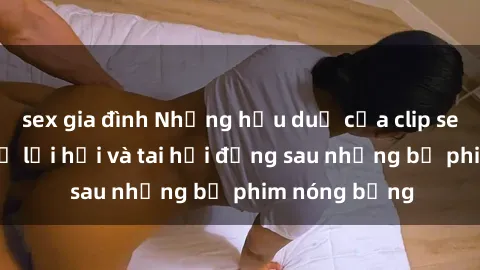sex gia đình Những hậu duệ của clip sex đình đám: Sự lợi hại và tai hại đằng sau những bộ phim nóng bỏng