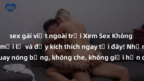 sex gái việt ngoài trời Xem Sex Không Che: Trải nghiệm mới lạ và đầy kích thích ngay tại đây! Những cảnh quay nóng bỏng, không che, không giới hạn đang chờ đón bạn. Đừng bỏ lỡ!