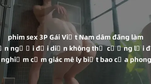 phim sex 3P Gái Việt Nam dâm đãng làm tình say đắm, khiến người đối diện không thể cưỡng lại được. Hãy trải nghiệm cảm giác mê ly biết bao của phong cách yêu đương đậm chất dân tộc!
