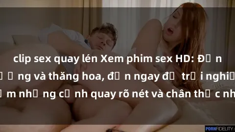 clip sex quay lén Xem phim sex HD: Đỉnh cao của sự sung sướng và thăng hoa, đến ngay để trải nghiệm những cảnh quay rõ nét và chân thực nhất. Hãy cùng khám phá!