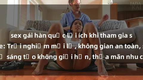 sex gái hàn quốc lợi ích khi tham gia sex online không che: Trải nghiệm mới lạ, không gian an toàn, sự sáng tạo không giới hạn, thỏa mãn nhu cầu tình dục của bạn.