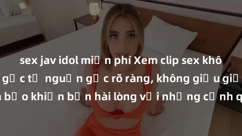 sex jav idol miễn phí Xem clip sex không che mới - Nguồn gốc từ nguồn gốc rõ ràng, không giấu giếm. Đảm bảo khiến bạn hài lòng với những cảnh quay táo bạo và đầy kích thích.