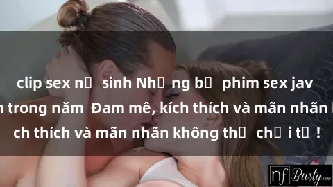 clip sex nữ sinh Những bộ phim sex jav đỉnh cao phải xem trong năm  Đam mê, kích thích và mãn nhãn không thể chối từ!