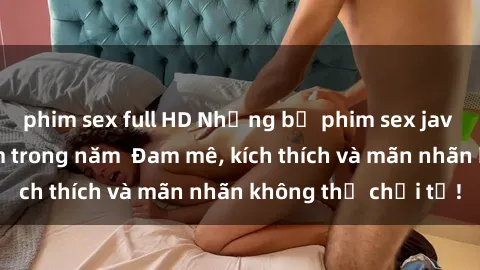 phim sex full HD Những bộ phim sex jav đỉnh cao phải xem trong năm  Đam mê, kích thích và mãn nhãn không thể chối từ!
