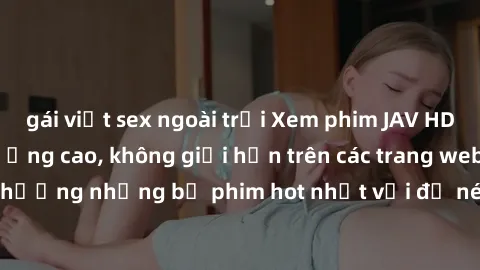 gái việt sex ngoài trời Xem phim JAV HD miễn phí chất lượng cao, không giới hạn trên các trang web uy tín. Yên tâm tận hưởng những bộ phim hot nhất với độ nét sắc sảo, đẹp mắt ngay tại nhà. Hãy trải n
