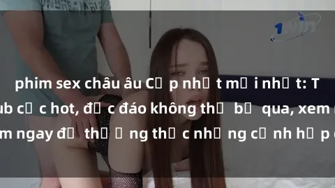 phim sex châu âu Cập nhật mới nhất: Top phim JAV Vietsub cực hot, độc đáo không thể bỏ qua, xem ngay để thưởng thức những cảnh hấp dẫn và đầy kích thích!