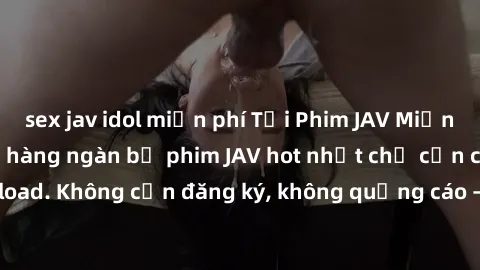 sex jav idol miễn phí Tải Phim JAV Miễn Phí - Thưởng thức hàng ngàn bộ phim JAV hot nhất chỉ cần click download. Không cần đăng ký, không quảng cáo - Dễ dàng tải về và xem online!