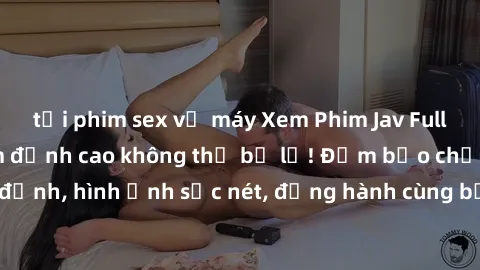 tải phim sex về máy Xem Phim Jav Full HD: Những bộ phim đỉnh cao không thể bỏ lỡ! Đảm bảo chất lượng ổn định, hình ảnh sắc nét, đồng hành cùng bạn trong những giây phút thư giãn!
