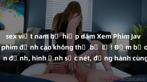 sex việt nam bị hiếp dâm Xem Phim Jav Full HD: Những bộ phim đỉnh cao không thể bỏ lỡ! Đảm bảo chất lượng ổn định, hình ảnh sắc nét, đồng hành cùng bạn trong những giây phút thư giãn!