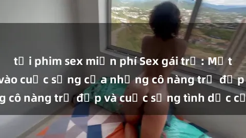 tải phim sex miễn phí Sex gái trẻ: Một cái nhìn sâu lắng vào cuộc sống của những cô nàng trẻ đẹp và cuộc sống tình dục của họ