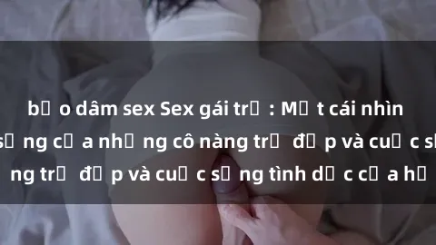 bạo dâm sex Sex gái trẻ: Một cái nhìn sâu lắng vào cuộc sống của những cô nàng trẻ đẹp và cuộc sống tình dục của họ