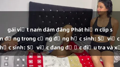 gái việt nam dâm đãng Phát hiện clip sex nữ sinh gây chấn động trong cộng đồng học sinh: Sự việc đang được điều tra và xử lý