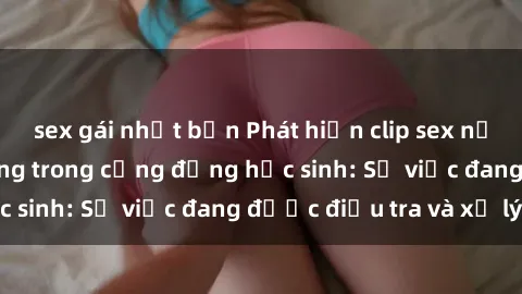 sex gái nhật bản Phát hiện clip sex nữ sinh gây chấn động trong cộng đồng học sinh: Sự việc đang được điều tra và xử lý