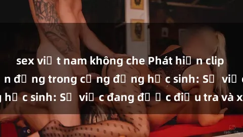 sex việt nam không che Phát hiện clip sex nữ sinh gây chấn động trong cộng đồng học sinh: Sự việc đang được điều tra và xử lý