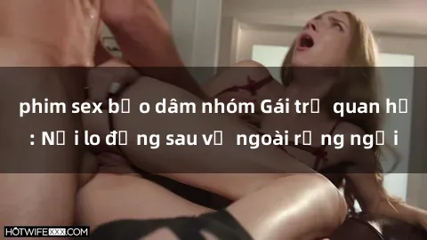 phim sex bạo dâm nhóm Gái trẻ quan hệ: Nỗi lo đằng sau vẻ ngoài rạng ngời