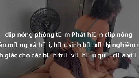 clip nóng phòng tắm Phát hiện clip nóng sinh viên gây sốt trên mạng xã hội, học sinh bị xử lý nghiêm ngặt. Đây là cảnh giác cho các bạn trẻ về hậu quả của việc chia sẻ thông tin trái phép trên interne