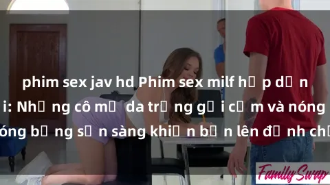 phim sex jav hd Phim sex milf hấp dẫn nhất mọi thời đại: Những cô mẹ da trắng gợi cảm và nóng bỏng sẵn sàng khiến bạn lên đỉnh chỉ trong chớp mắt!