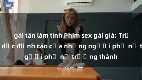 gái tân làm tình Phim sex gái già: Trải nghiệm tình dục đỉnh cao của những người phụ nữ trưởng thành