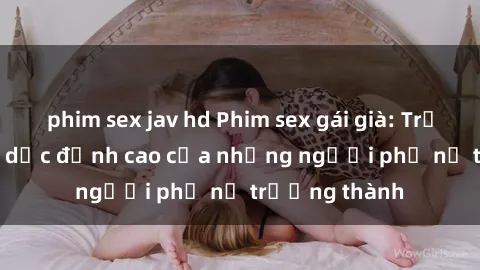 phim sex jav hd Phim sex gái già: Trải nghiệm tình dục đỉnh cao của những người phụ nữ trưởng thành