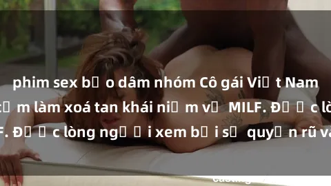 phim sex bạo dâm nhóm Cô gái Việt Nam xinh đẹp và gợi cảm làm xoá tan khái niệm về MILF. Được lòng người xem bởi sự quyến rũ và dễ thương.