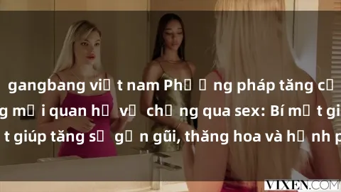 gangbang việt nam Phương pháp tăng cường gắn kết trong mối quan hệ vợ chồng qua sex: Bí mật giúp tăng sự gần gũi, thăng hoa và hạnh phúc cho cặp đôi