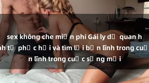 sex không che miễn phí Gái ly dị quan hệ: Hành trình tự phục hồi và tìm lại bản lĩnh trong cuộc sống mới