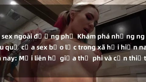 sex ngoài đường phố Khám phá những nguyên nhân và hậu quả của sex bạo lực trong xã hội hiện nay: Mối liên hệ giữa thị phi và cần thiết phải ngăn chặn.