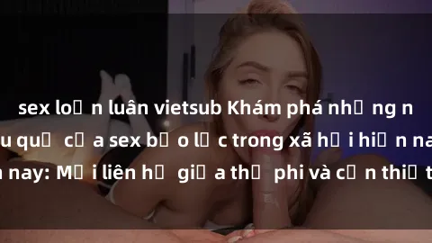 sex loạn luân vietsub Khám phá những nguyên nhân và hậu quả của sex bạo lực trong xã hội hiện nay: Mối liên hệ giữa thị phi và cần thiết phải ngăn chặn.